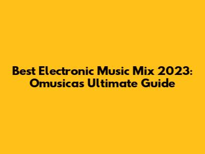 Best Electronic Music Mix 2023: Omusica's Ultimate Guide