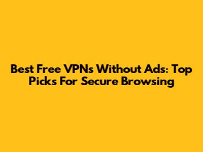 Best Free VPNs Without Ads: Top Picks For Secure Browsing