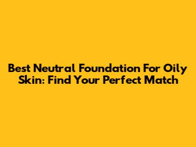 Best Neutral Foundation For Oily Skin: Find Your Perfect Match