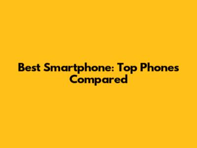 Best Smartphone: Top Phones Compared