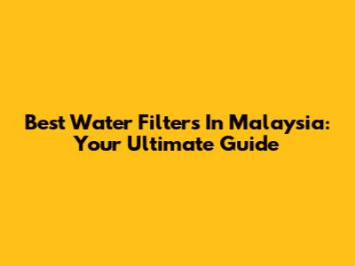 Best Water Filters In Malaysia: Your Ultimate Guide