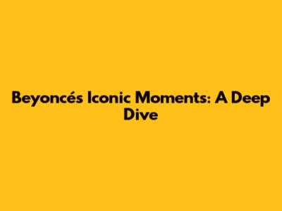 Beyoncé's Iconic Moments: A Deep Dive