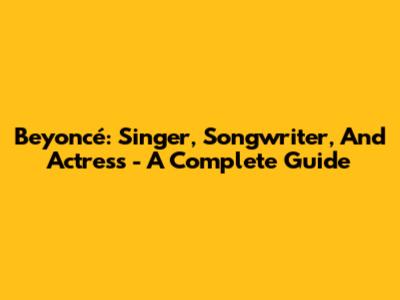 Beyoncé: Singer, Songwriter, And Actress - A Complete Guide