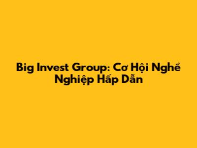 Big Invest Group: Cơ Hội Nghề Nghiệp Hấp Dẫn
