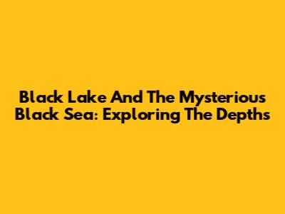 Black Lake And The Mysterious Black Sea: Exploring The Depths