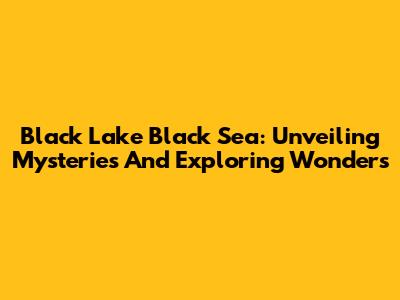 Black Lake Black Sea: Unveiling Mysteries And Exploring Wonders