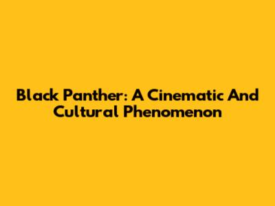 Black Panther: A Cinematic And Cultural Phenomenon