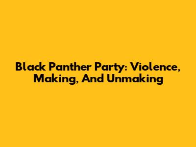 Black Panther Party: Violence, Making, And Unmaking