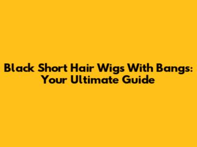 Black Short Hair Wigs With Bangs: Your Ultimate Guide