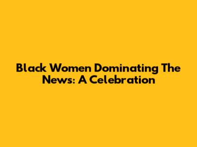 Black Women Dominating The News: A Celebration