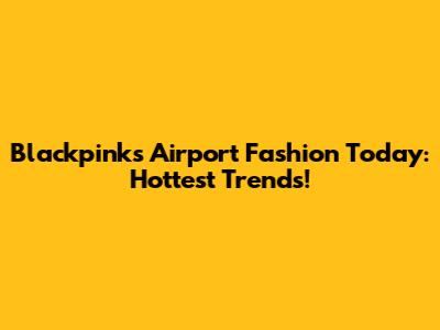 Blackpink's Airport Fashion Today: Hottest Trends!