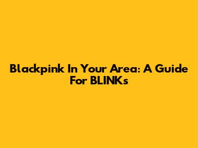 Blackpink In Your Area: A Guide For BLINKs