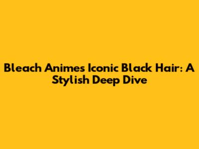 Bleach Anime's Iconic Black Hair: A Stylish Deep Dive