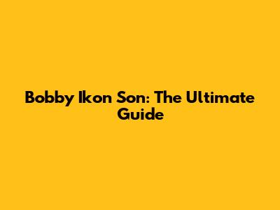 Bobby Ikon Son: The Ultimate Guide