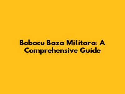Bobocu Baza Militara: A Comprehensive Guide
