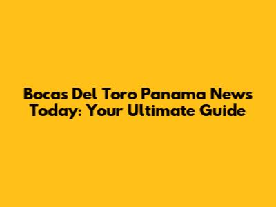 Bocas Del Toro Panama News Today: Your Ultimate Guide