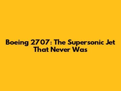 Boeing 2707: The Supersonic Jet That Never Was
