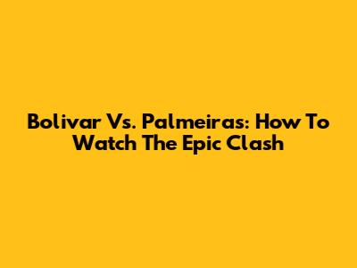 Bolivar Vs. Palmeiras: How To Watch The Epic Clash