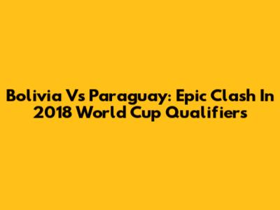 Bolivia Vs Paraguay: Epic Clash In 2018 World Cup Qualifiers