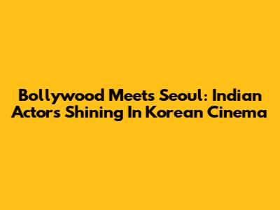 Bollywood Meets Seoul: Indian Actors Shining In Korean Cinema
