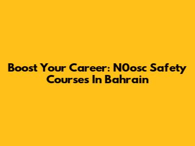 Boost Your Career: N0osc Safety Courses In Bahrain