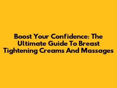 Boost Your Confidence: The Ultimate Guide To Breast Tightening Creams And Massages