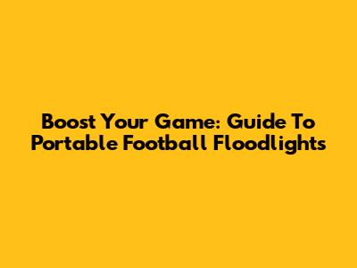 Boost Your Game: Guide To Portable Football Floodlights