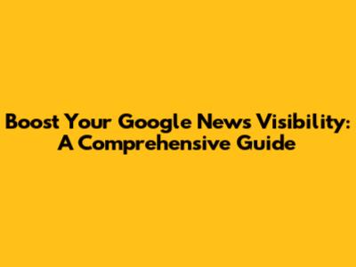 Boost Your Google News Visibility: A Comprehensive Guide
