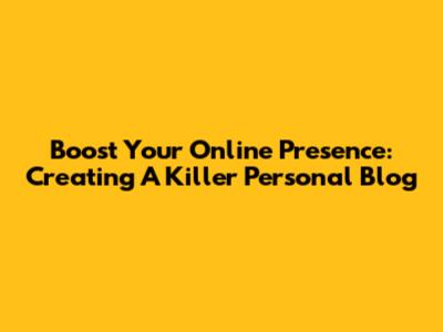 Boost Your Online Presence: Creating A Killer Personal Blog