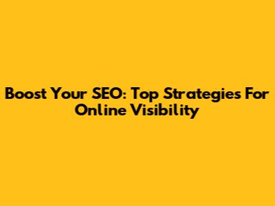 Boost Your SEO: Top Strategies For Online Visibility