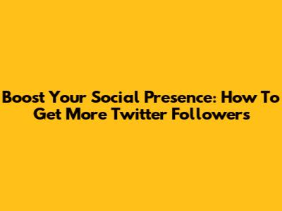 Boost Your Social Presence: How To Get More Twitter Followers