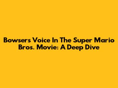 Bowser's Voice In The Super Mario Bros. Movie: A Deep Dive