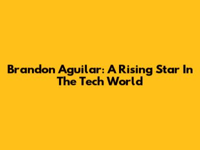Brandon Aguilar: A Rising Star In The Tech World