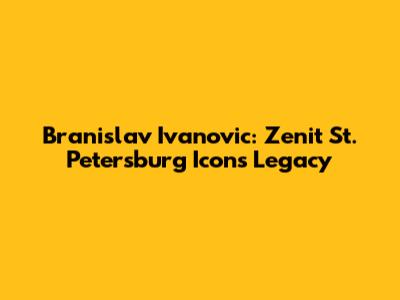 Branislav Ivanovic: Zenit St. Petersburg Icon's Legacy