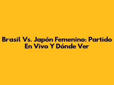 Brasil Vs. Japón Femenino: Partido En Vivo Y Dónde Ver