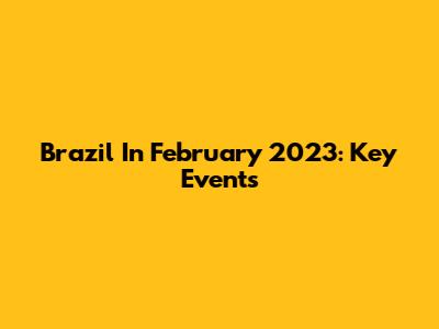 Brazil In February 2023: Key Events