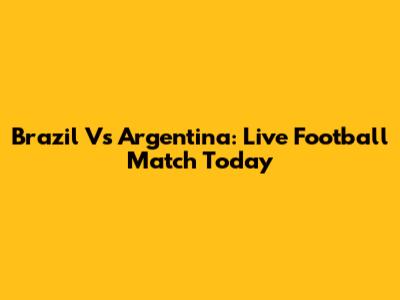 Brazil Vs Argentina: Live Football Match Today