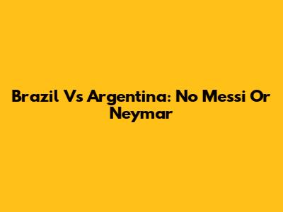 Brazil Vs Argentina: No Messi Or Neymar