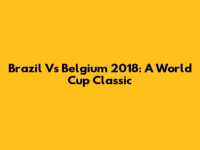 Brazil Vs Belgium 2018: A World Cup Classic