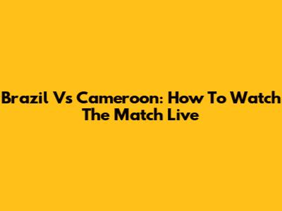 Brazil Vs Cameroon: How To Watch The Match Live