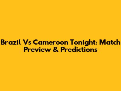Brazil Vs Cameroon Tonight: Match Preview & Predictions