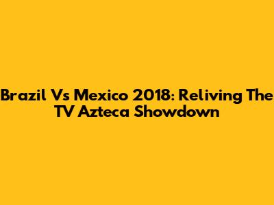 Brazil Vs Mexico 2018: Reliving The TV Azteca Showdown