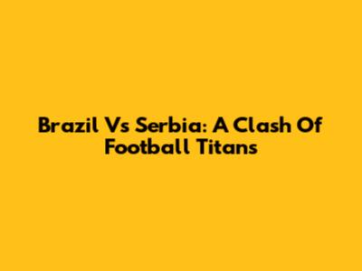 Brazil Vs Serbia: A Clash Of Football Titans