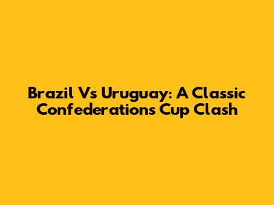 Brazil Vs Uruguay: A Classic Confederations Cup Clash