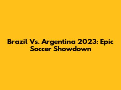 Brazil Vs. Argentina 2023: Epic Soccer Showdown