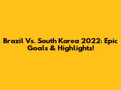 Brazil Vs. South Korea 2022: Epic Goals & Highlights!
