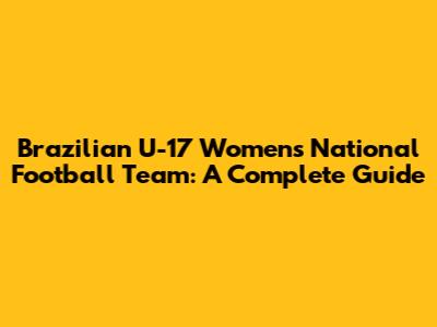 Brazilian U-17 Women's National Football Team: A Complete Guide