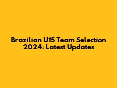 Brazilian U15 Team Selection 2024: Latest Updates