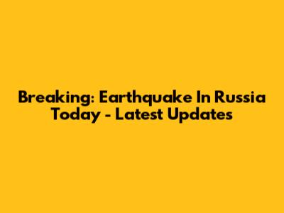 Breaking: Earthquake In Russia Today - Latest Updates