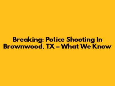 Breaking: Police Shooting In Brownwood, TX – What We Know